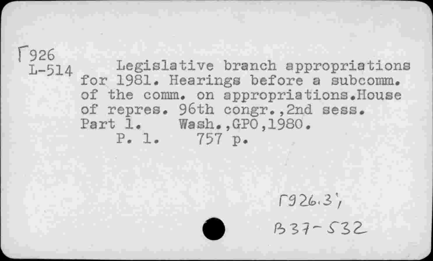 ﻿f926
L-514
Legislative branch appropriations for 1981. Hearings before a subcomm, of the comm, on appropriations.House of repres. 96th congr.,2nd sess. Part 1. Wash.,GPO,1980.
P. 1.	757 p.
T9 26.3’, /^37-^3^